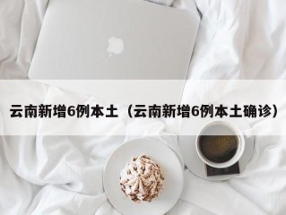 云南新增6例本土（云南新增6例本土确诊）