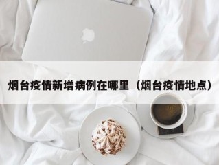 烟台疫情新增病例在哪里（烟台疫情地点）