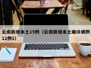云南新增本土15例（云南新增本土确诊病例12例1）